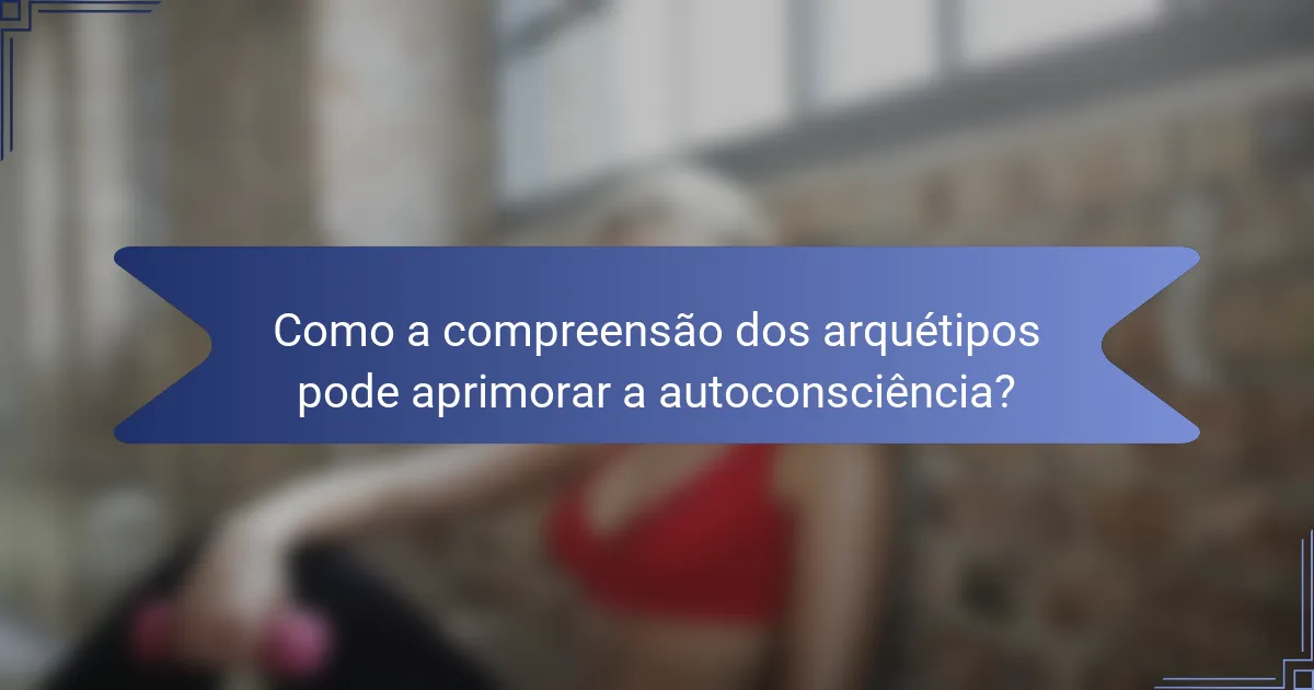 Como a compreensão dos arquétipos pode aprimorar a autoconsciência?