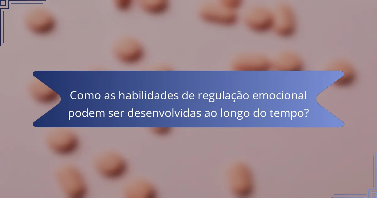 Como as habilidades de regulação emocional podem ser desenvolvidas ao longo do tempo?