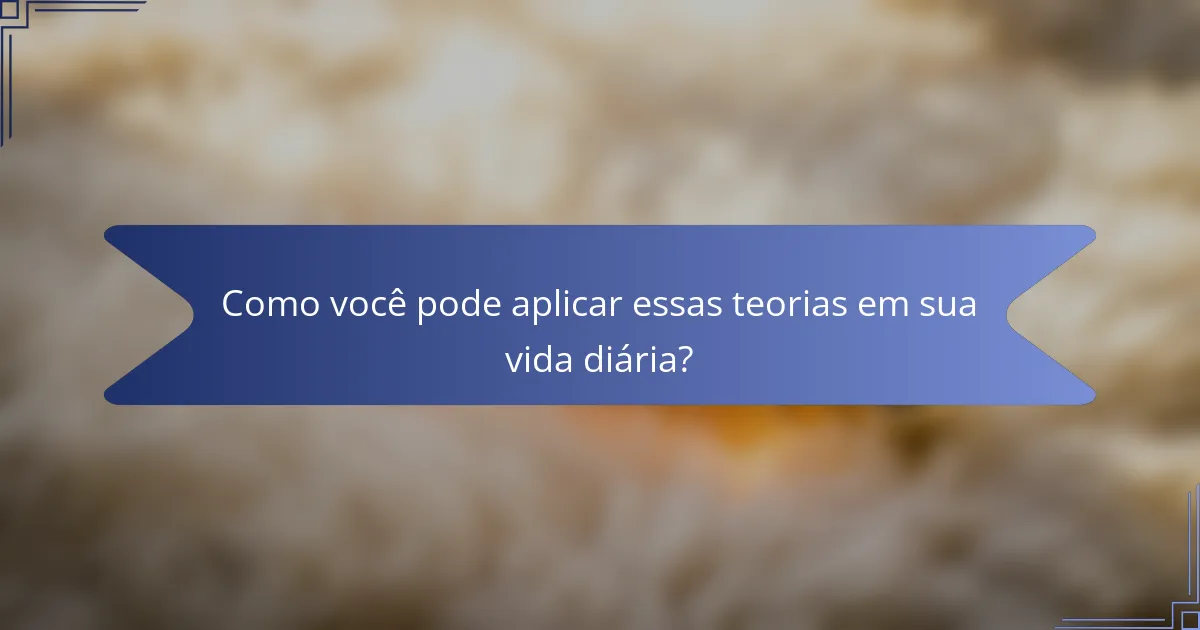 Como você pode aplicar essas teorias em sua vida diária?