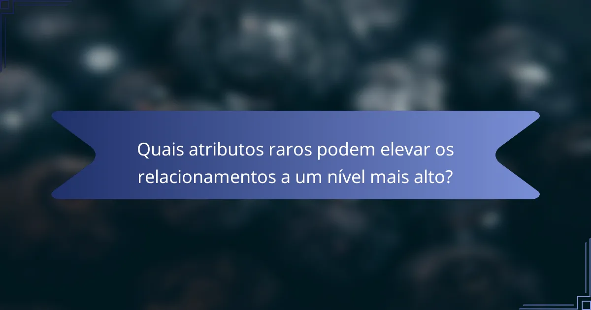 Quais atributos raros podem elevar os relacionamentos a um nível mais alto?